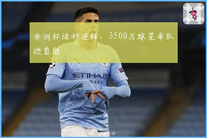 非洲杯读秒逆转,3500万球星率队迎首胜