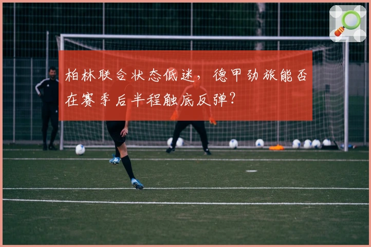 柏林联合状态低迷，德甲劲旅能否在赛季后半程触底反弹？