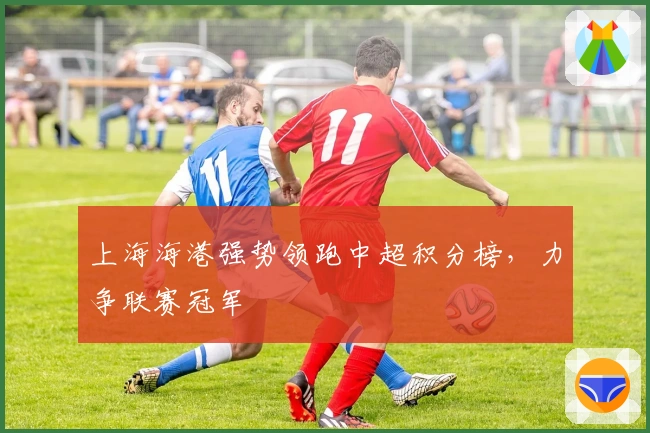 上海海港强势领跑中超积分榜，力争联赛冠军