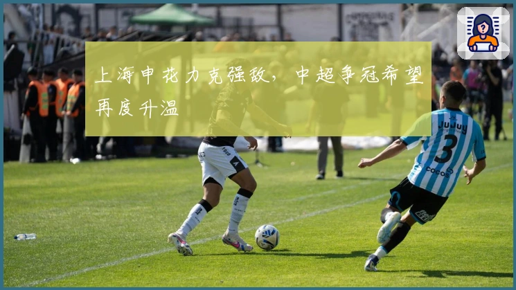 上海申花力克强敌,中超争冠希望再度升温
