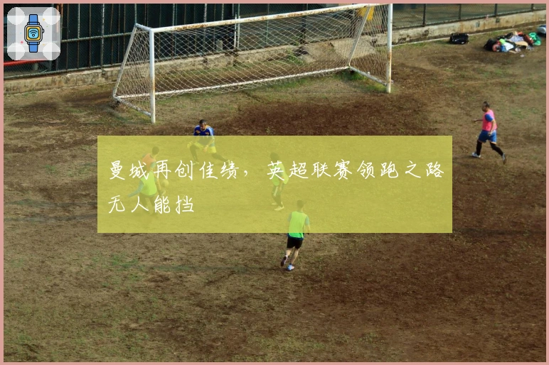 曼城再创佳绩，英超联赛领跑之路无人能挡