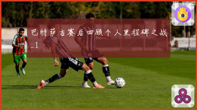 巴特萨吉赛后回顾个人里程碑之战_1