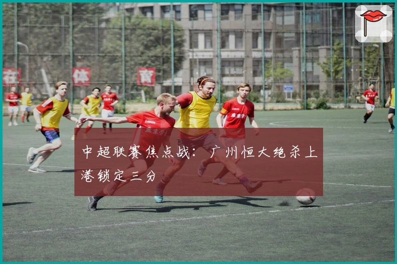 中超联赛焦点战:广州恒大绝杀上港锁定三分