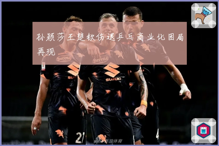 孙颖莎王楚钦伤退乒乓商业化困局再现