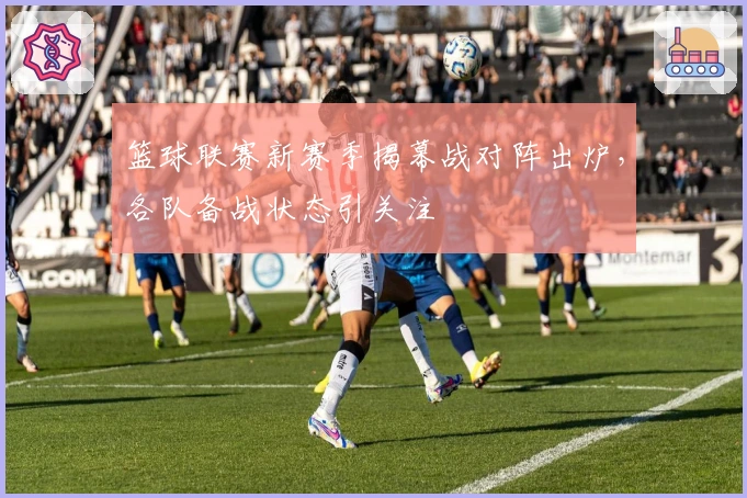 篮球联赛新赛季揭幕战对阵出炉，各队备战状态引关注