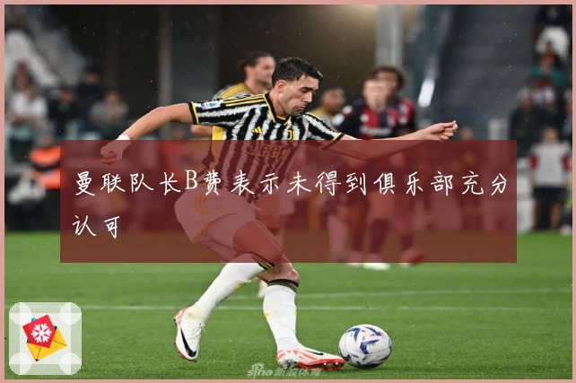 曼联队长B费表示未得到俱乐部充分认可