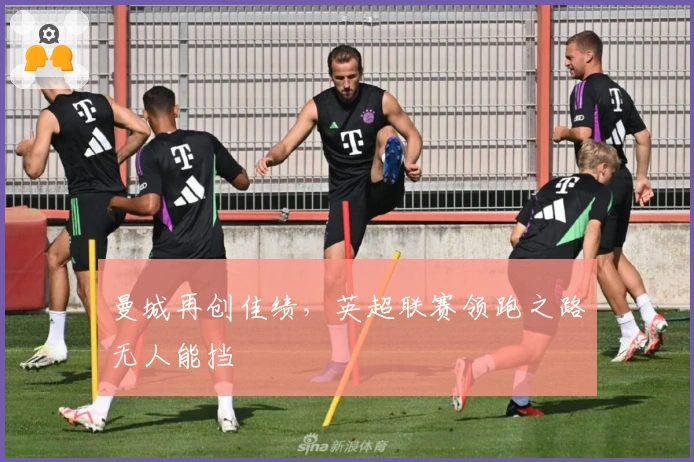 曼城再创佳绩，英超联赛领跑之路无人能挡