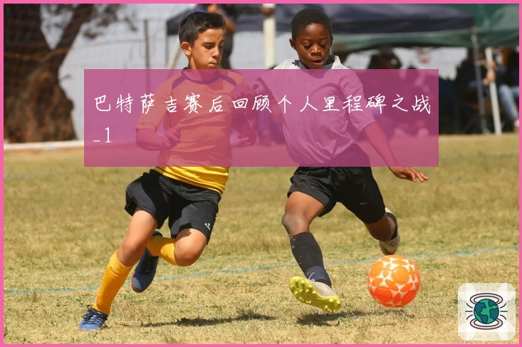 巴特萨吉赛后回顾个人里程碑之战_1