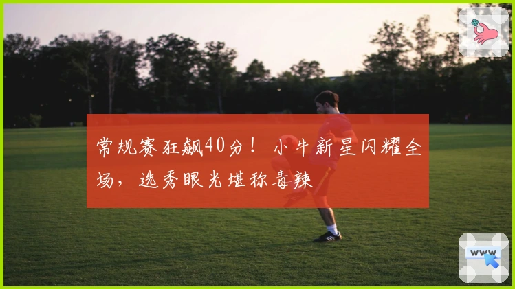 常规赛狂飙40分！小牛新星闪耀全场，选秀眼光堪称毒辣