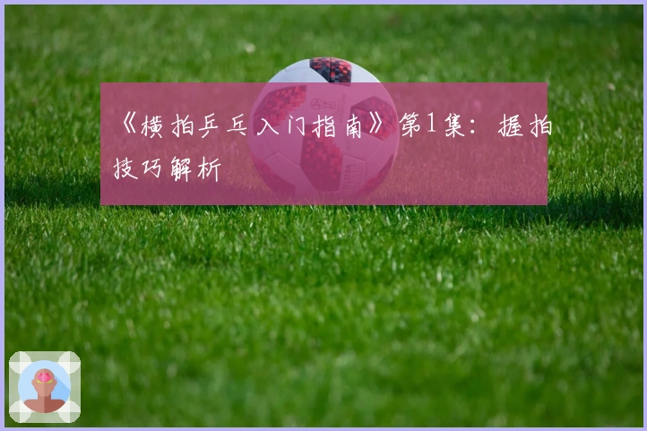 《横拍乒乓入门指南》第1集：握拍技巧解析