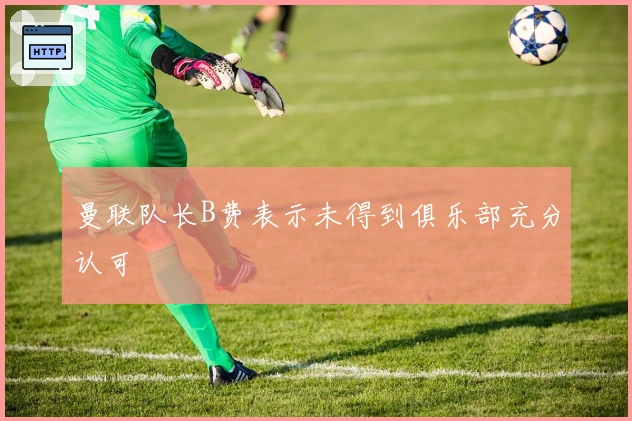 曼联队长B费表示未得到俱乐部充分认可