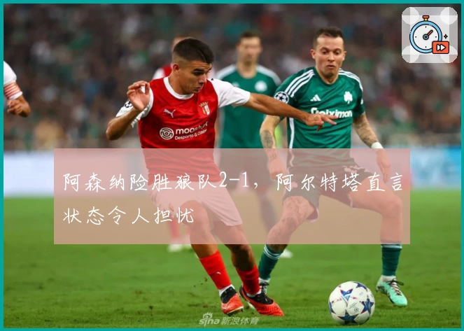 阿森纳险胜狼队2-1，阿尔特塔直言状态令人担忧